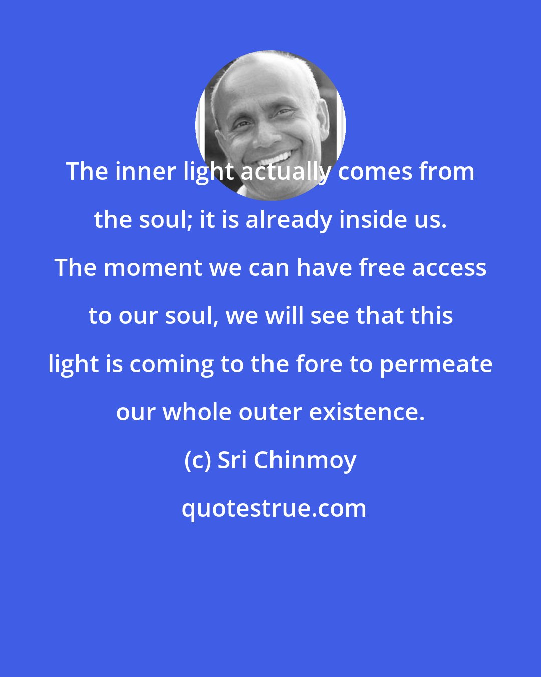 Sri Chinmoy: The inner light actually comes from the soul; it is already inside us. The moment we can have free access to our soul, we will see that this light is coming to the fore to permeate our whole outer existence.