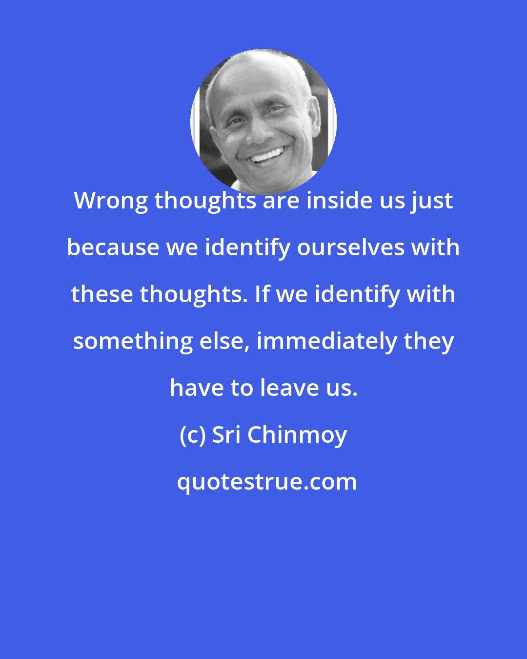 Sri Chinmoy: Wrong thoughts are inside us just because we identify ourselves with these thoughts. If we identify with something else, immediately they have to leave us.