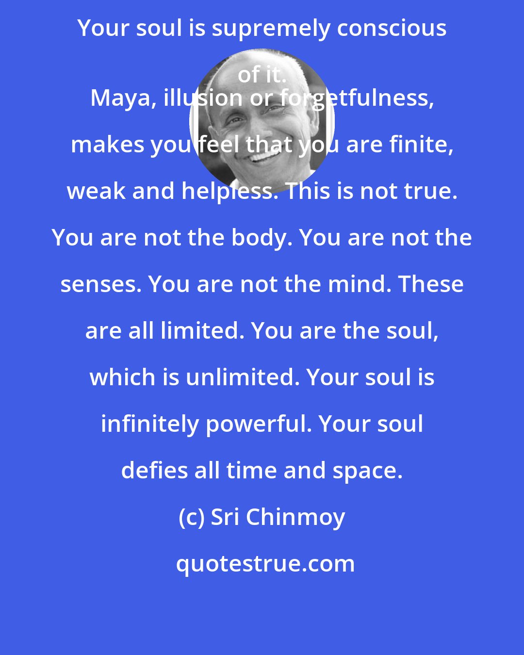 Sri Chinmoy: Your soul has a special mission. Your soul is supremely conscious of it. 
 Maya, illusion or forgetfulness, makes you feel that you are finite, weak and helpless. This is not true. You are not the body. You are not the senses. You are not the mind. These are all limited. You are the soul, which is unlimited. Your soul is infinitely powerful. Your soul defies all time and space.