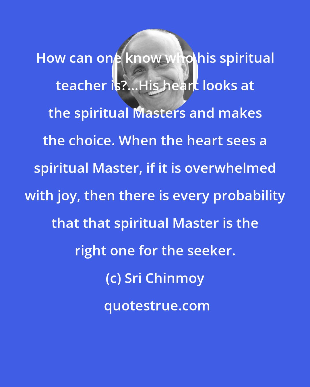 Sri Chinmoy: How can one know who his spiritual teacher is?...His heart looks at the spiritual Masters and makes the choice. When the heart sees a spiritual Master, if it is overwhelmed with joy, then there is every probability that that spiritual Master is the right one for the seeker.