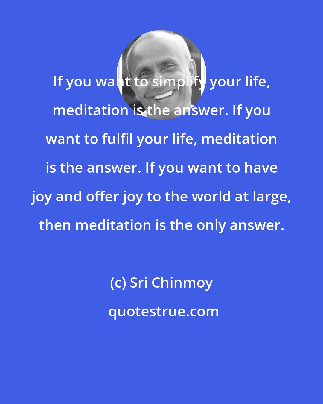 Sri Chinmoy: If you want to simplify your life, meditation is the answer. If you want to fulfil your life, meditation is the answer. If you want to have joy and offer joy to the world at large, then meditation is the only answer.