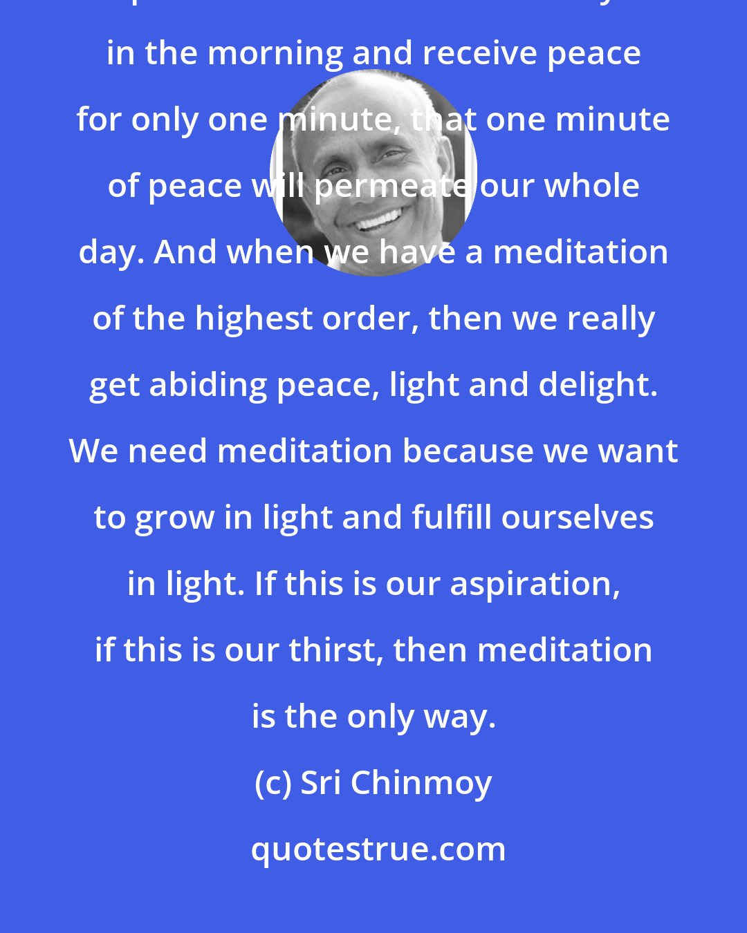 Sri Chinmoy: It is only through meditation that we can get lasting peace, divine peace. If we meditate soulfully in the morning and receive peace for only one minute, that one minute of peace will permeate our whole day. And when we have a meditation of the highest order, then we really get abiding peace, light and delight. We need meditation because we want to grow in light and fulfill ourselves in light. If this is our aspiration, if this is our thirst, then meditation is the only way.