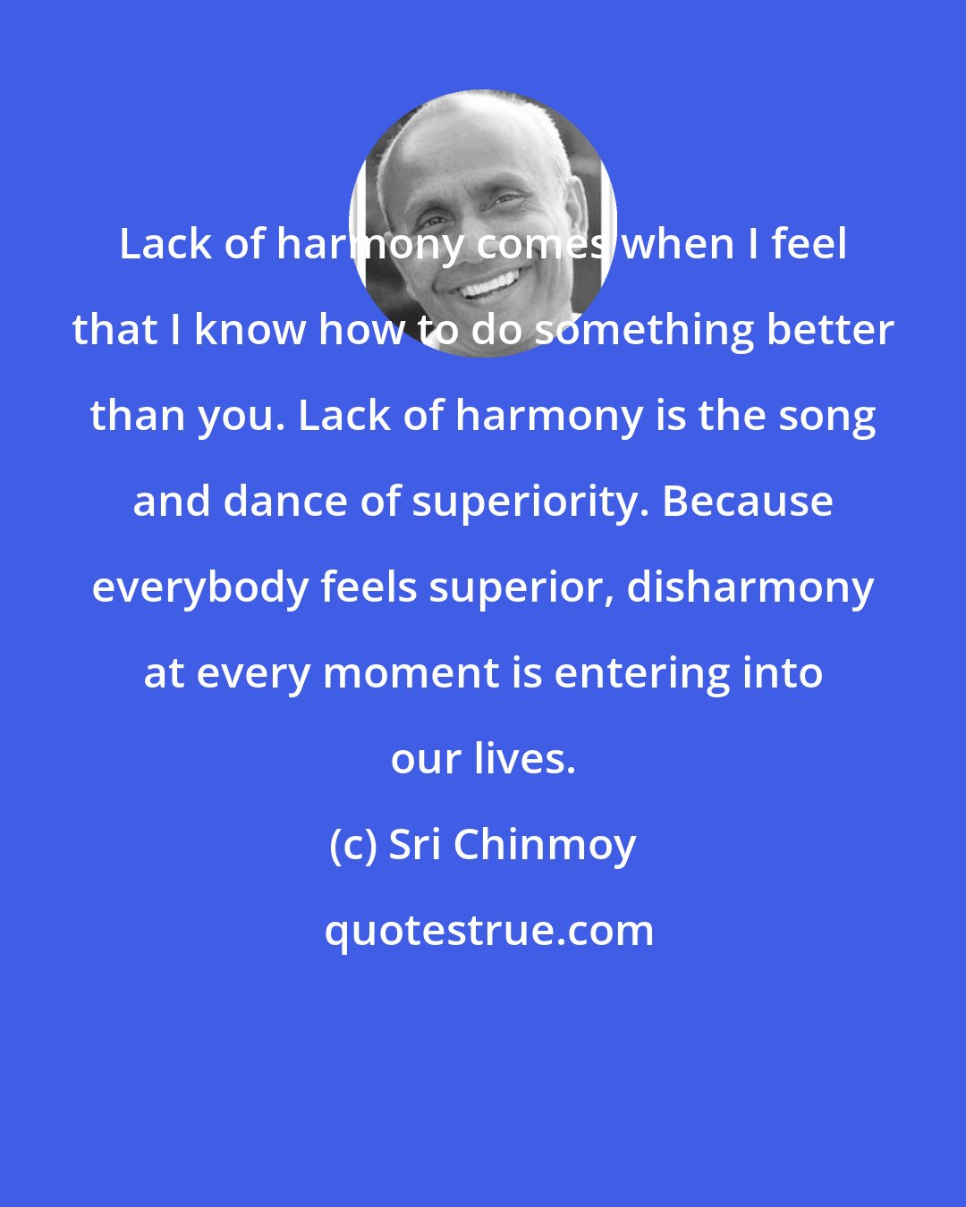 Sri Chinmoy: Lack of harmony comes when I feel that I know how to do something better than you. Lack of harmony is the song and dance of superiority. Because everybody feels superior, disharmony at every moment is entering into our lives.