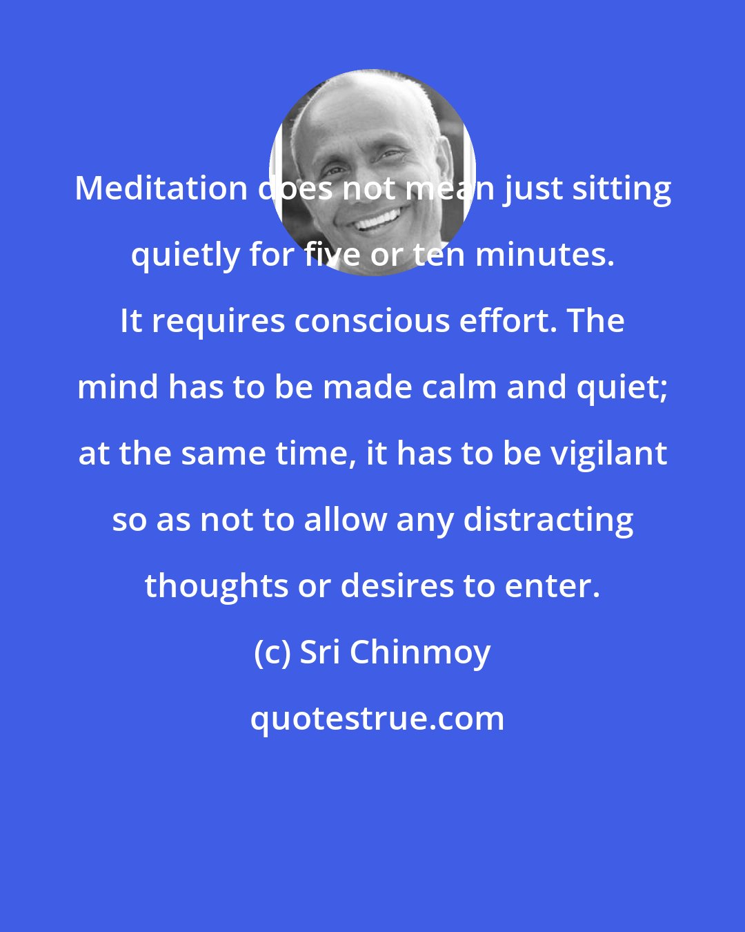 Sri Chinmoy: Meditation does not mean just sitting quietly for five or ten minutes. It requires conscious effort. The mind has to be made calm and quiet; at the same time, it has to be vigilant so as not to allow any distracting thoughts or desires to enter.