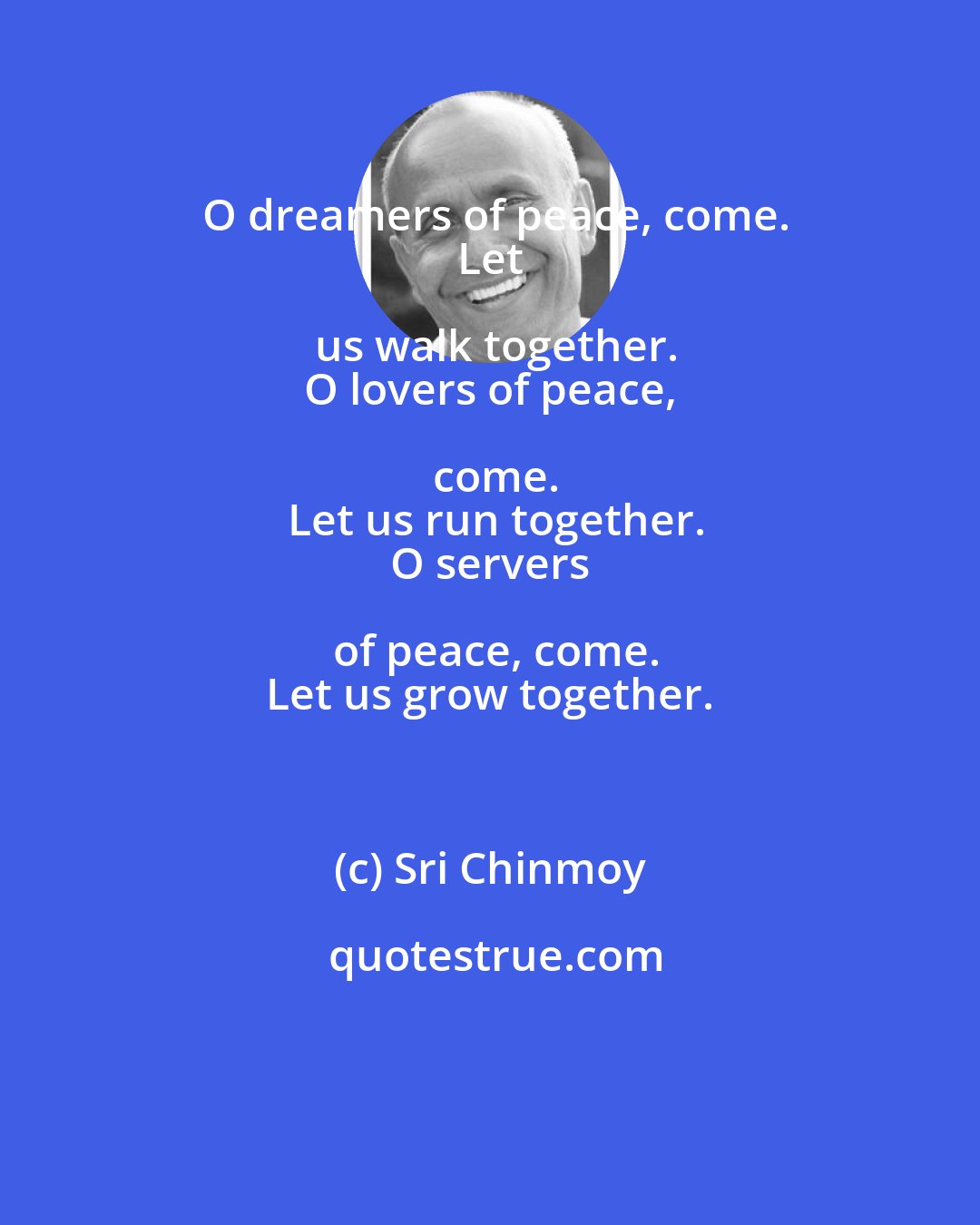 Sri Chinmoy: O dreamers of peace, come.
 Let us walk together.
 O lovers of peace, come.
 Let us run together.
 O servers of peace, come.
 Let us grow together.