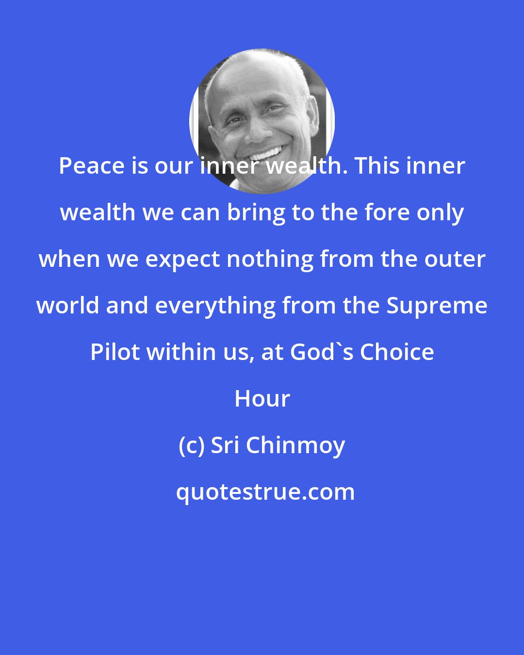 Sri Chinmoy: Peace is our inner wealth. This inner wealth we can bring to the fore only when we expect nothing from the outer world and everything from the Supreme Pilot within us, at God's Choice Hour