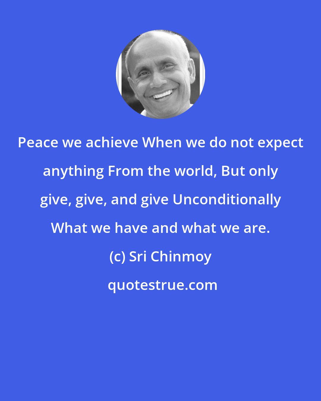 Sri Chinmoy: Peace we achieve When we do not expect anything From the world, But only give, give, and give Unconditionally What we have and what we are.