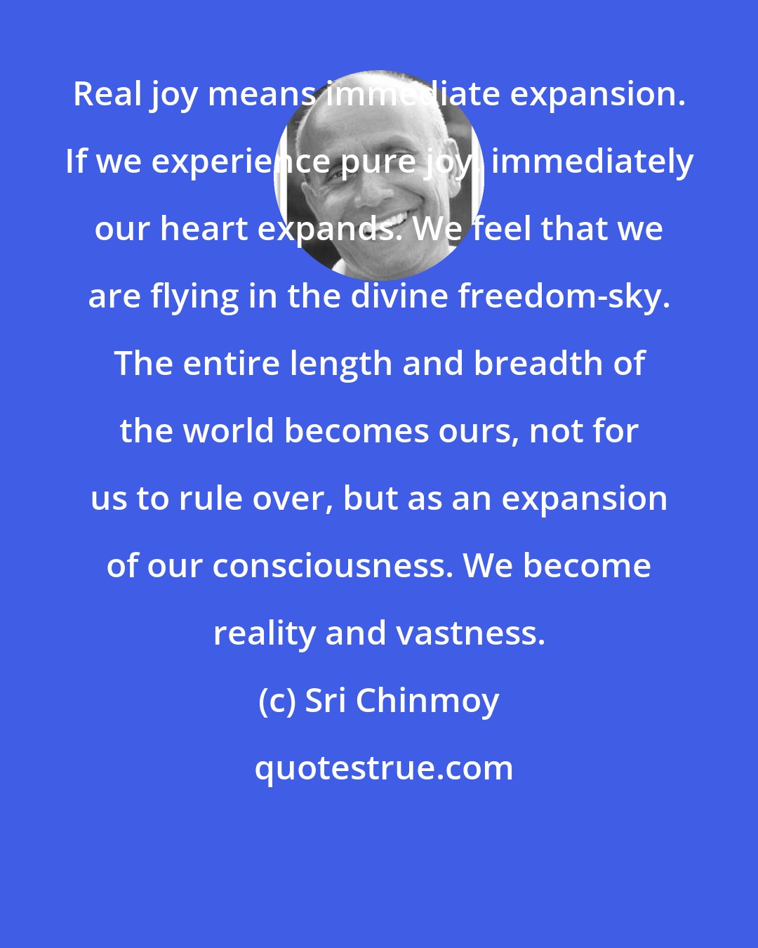Sri Chinmoy: Real joy means immediate expansion. If we experience pure joy, immediately our heart expands. We feel that we are flying in the divine freedom-sky. The entire length and breadth of the world becomes ours, not for us to rule over, but as an expansion of our consciousness. We become reality and vastness.