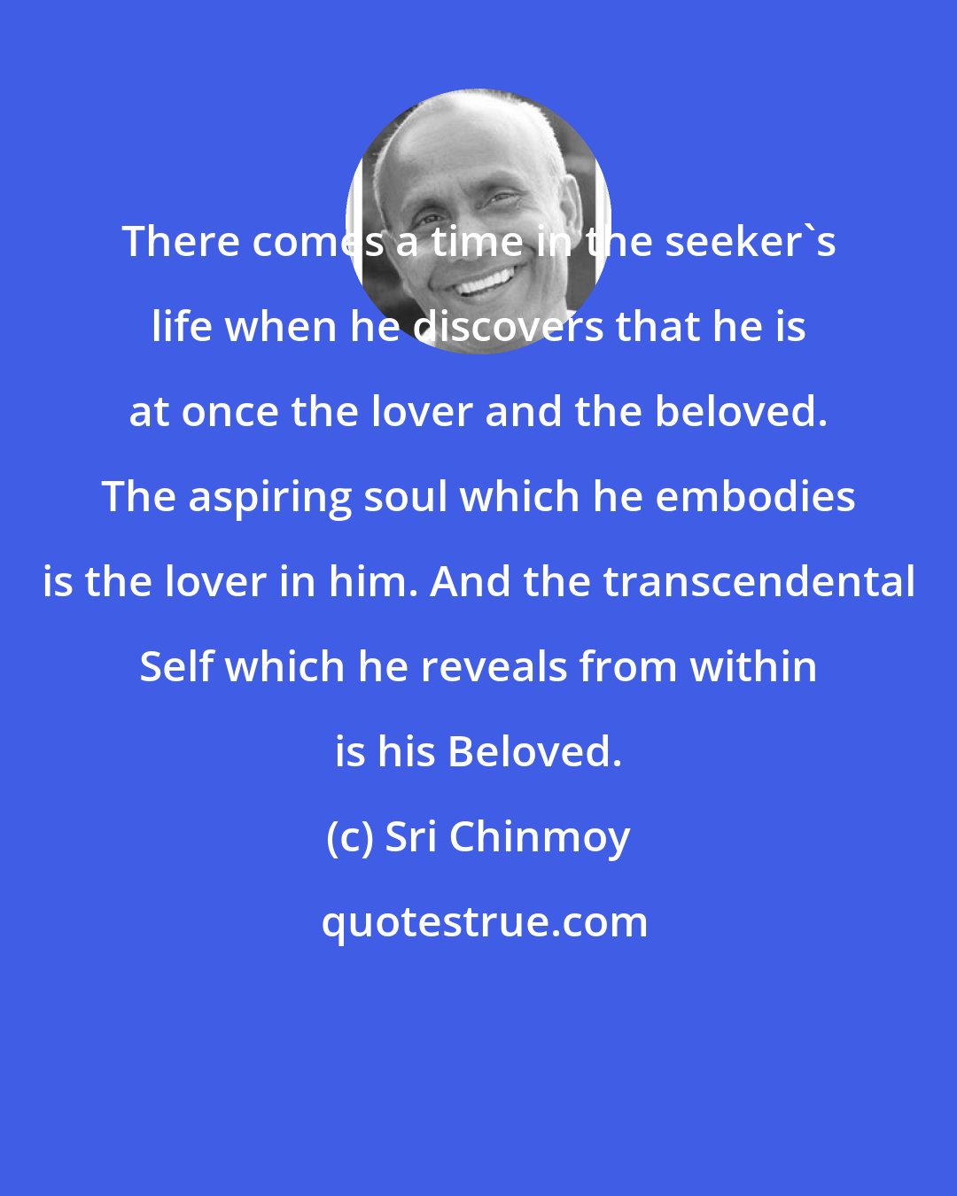 Sri Chinmoy: There comes a time in the seeker's life when he discovers that he is at once the lover and the beloved. The aspiring soul which he embodies is the lover in him. And the transcendental Self which he reveals from within is his Beloved.