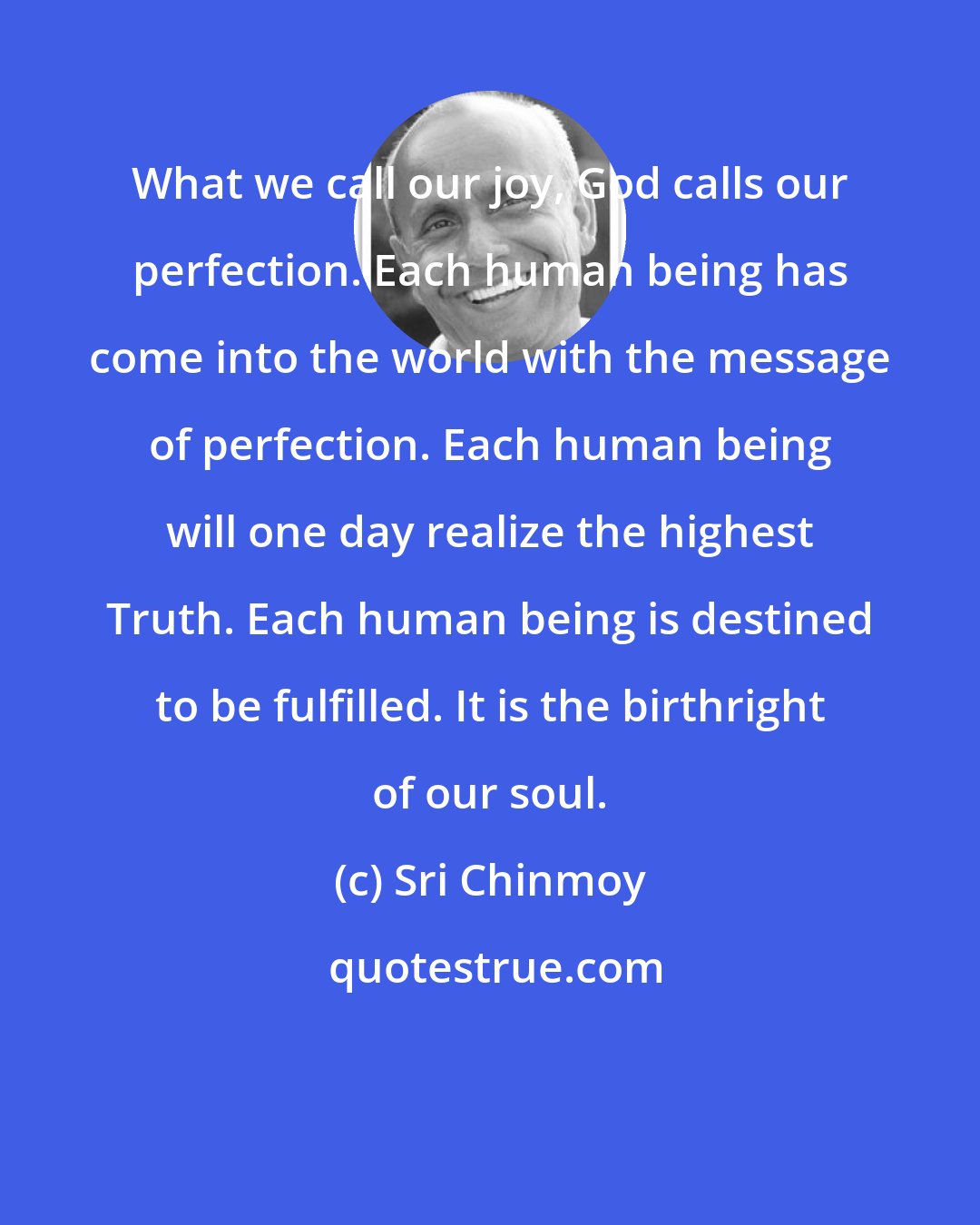 Sri Chinmoy: What we call our joy, God calls our perfection. Each human being has come into the world with the message of perfection. Each human being will one day realize the highest Truth. Each human being is destined to be fulfilled. It is the birthright of our soul.