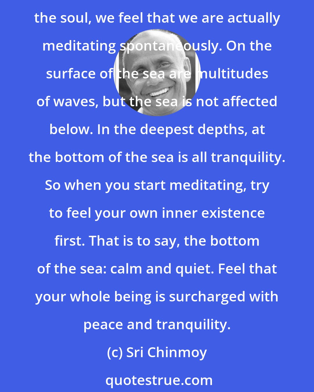 Sri Chinmoy: When we meditate, what we actually do is enter into a vacant, calm, still, silent mind. We go deep within and approach our true existence, which is our soul. When we live in the soul, we feel that we are actually meditating spontaneously. On the surface of the sea are multitudes of waves, but the sea is not affected below. In the deepest depths, at the bottom of the sea is all tranquility. So when you start meditating, try to feel your own inner existence first. That is to say, the bottom of the sea: calm and quiet. Feel that your whole being is surcharged with peace and tranquility.