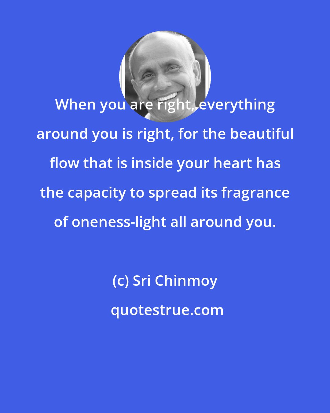 Sri Chinmoy: When you are right, everything around you is right, for the beautiful flow that is inside your heart has the capacity to spread its fragrance of oneness-light all around you.