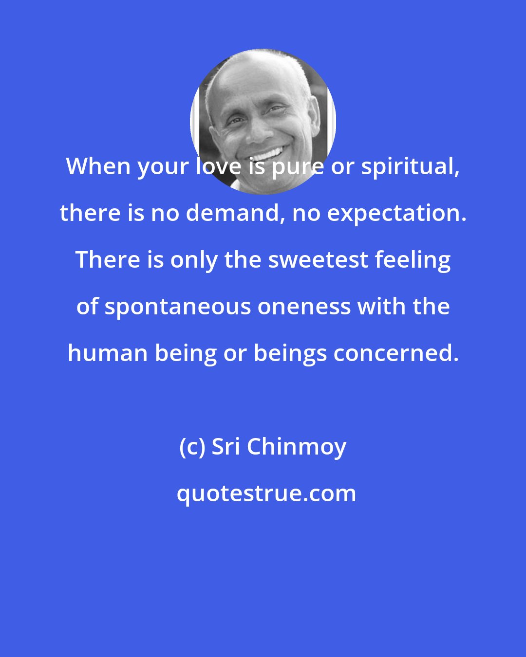 Sri Chinmoy: When your love is pure or spiritual, there is no demand, no expectation. There is only the sweetest feeling of spontaneous oneness with the human being or beings concerned.