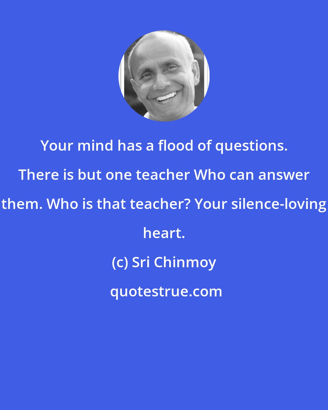 Sri Chinmoy: Your mind has a flood of questions. There is but one teacher Who can answer them. Who is that teacher? Your silence-loving heart.