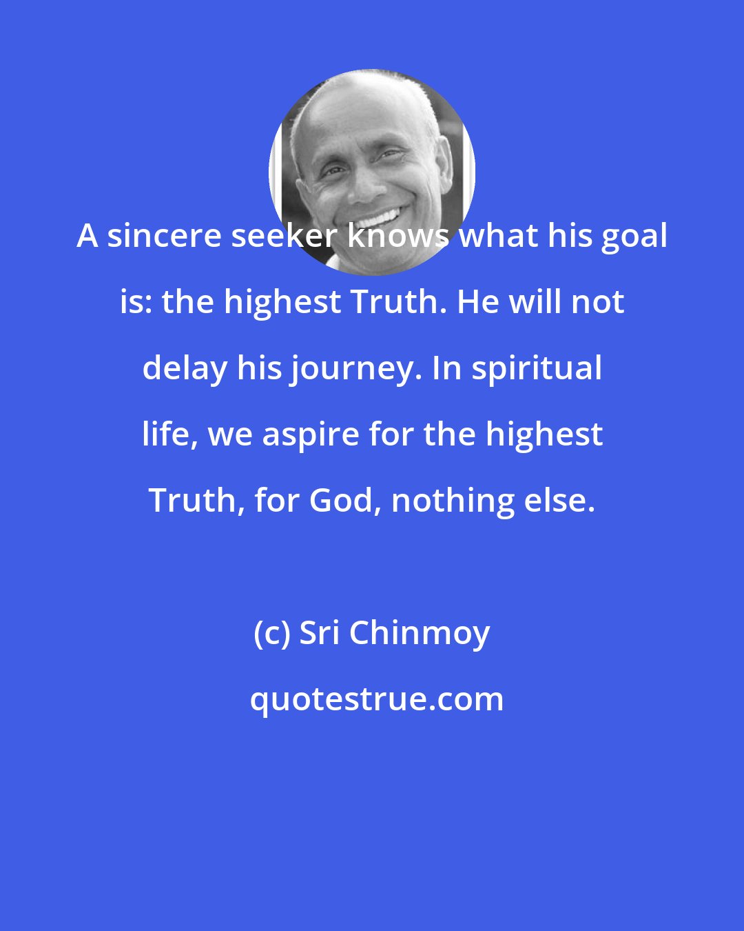 Sri Chinmoy: A sincere seeker knows what his goal is: the highest Truth. He will not delay his journey. In spiritual life, we aspire for the highest Truth, for God, nothing else.