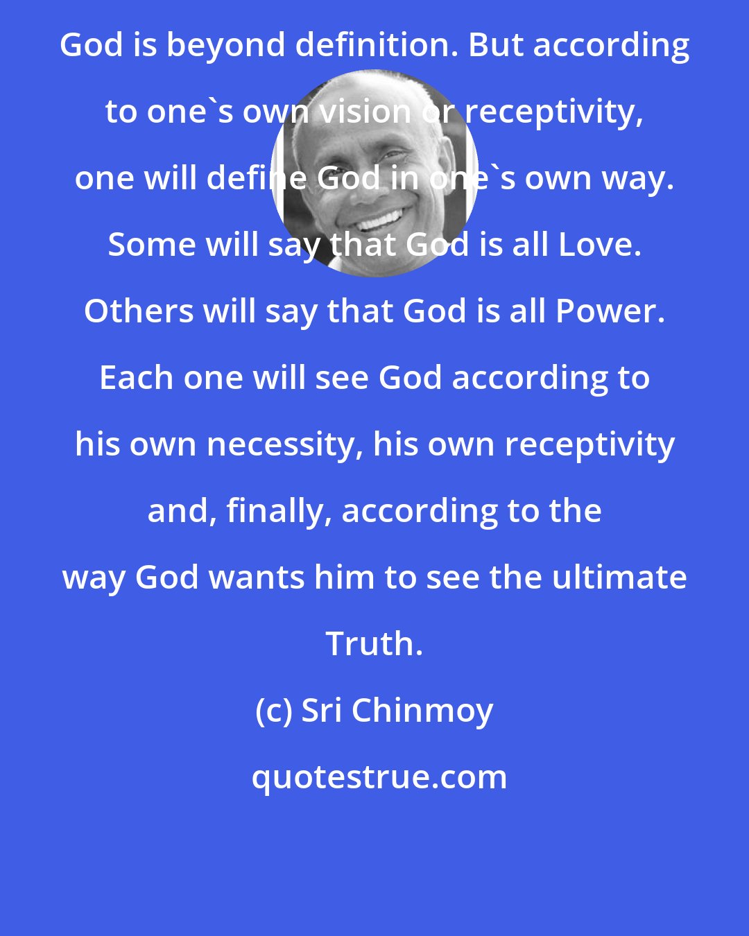 Sri Chinmoy: God is beyond definition. But according to one's own vision or receptivity, one will define God in one's own way. Some will say that God is all Love. Others will say that God is all Power. Each one will see God according to his own necessity, his own receptivity and, finally, according to the way God wants him to see the ultimate Truth.