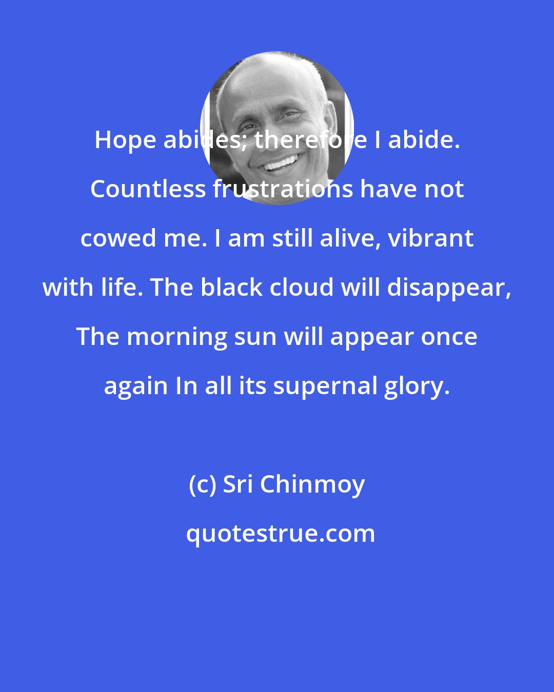 Sri Chinmoy: Hope abides; therefore I abide. Countless frustrations have not cowed me. I am still alive, vibrant with life. The black cloud will disappear, The morning sun will appear once again In all its supernal glory.