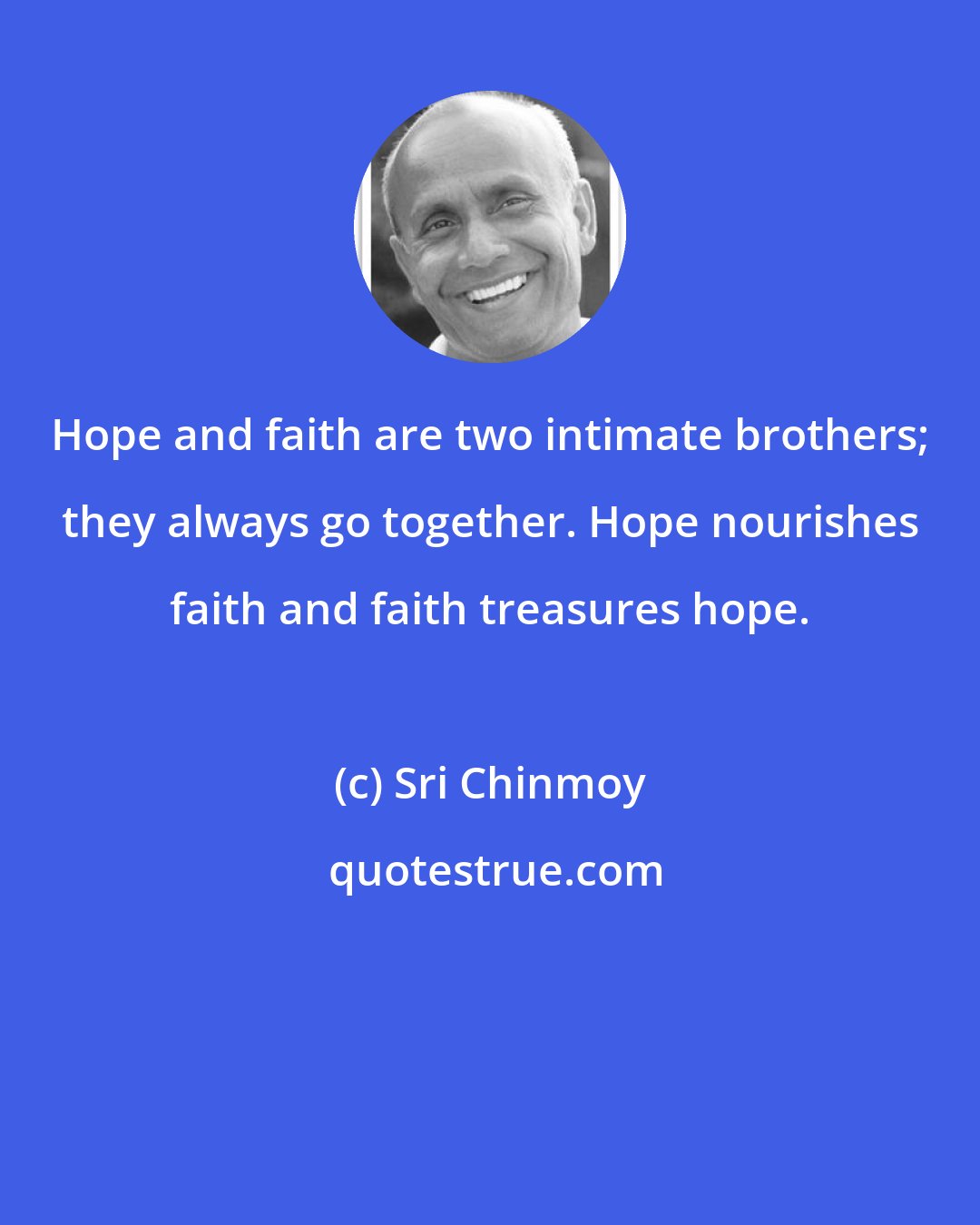 Sri Chinmoy: Hope and faith are two intimate brothers; they always go together. Hope nourishes faith and faith treasures hope.