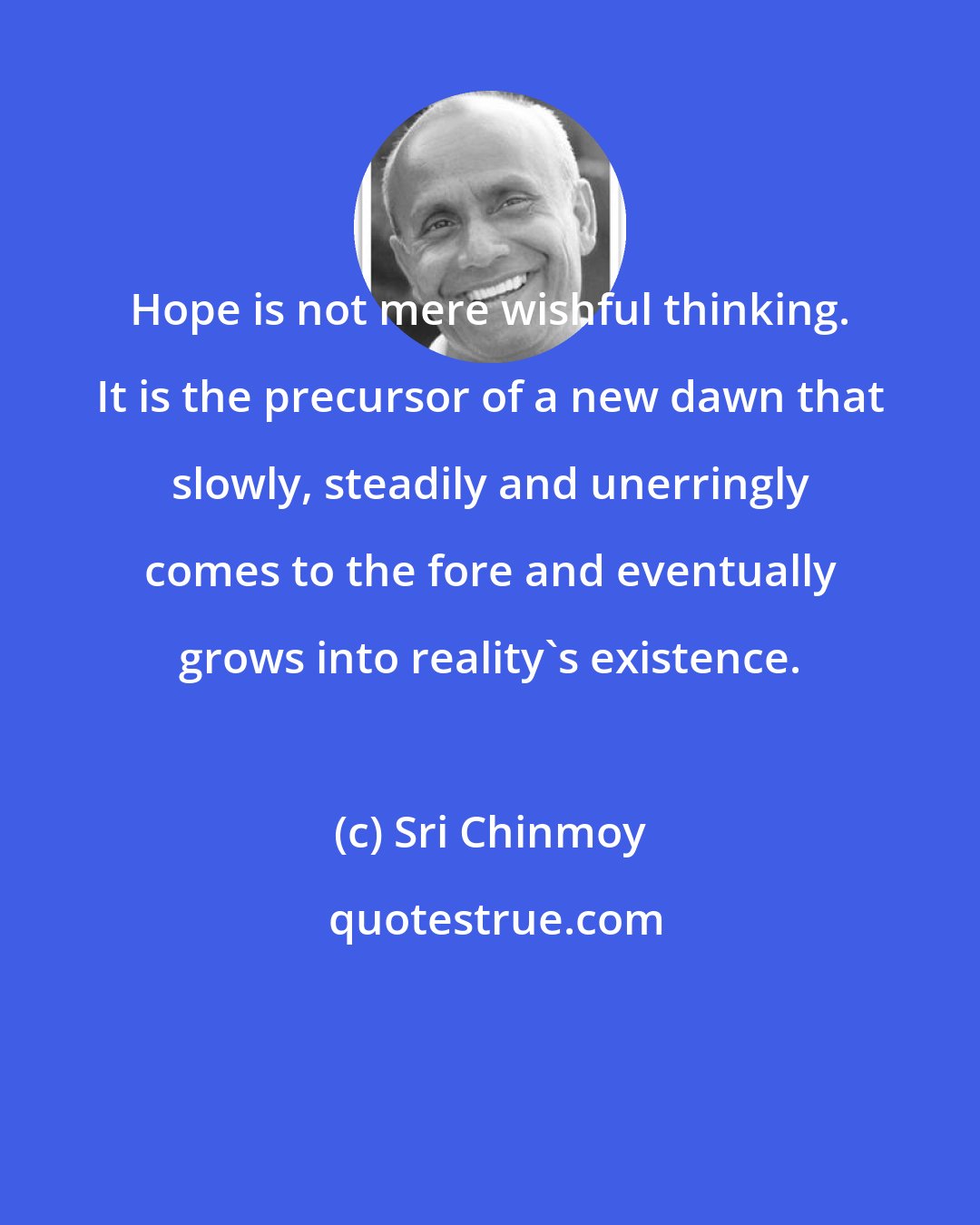 Sri Chinmoy: Hope is not mere wishful thinking. It is the precursor of a new dawn that slowly, steadily and unerringly comes to the fore and eventually grows into reality's existence.