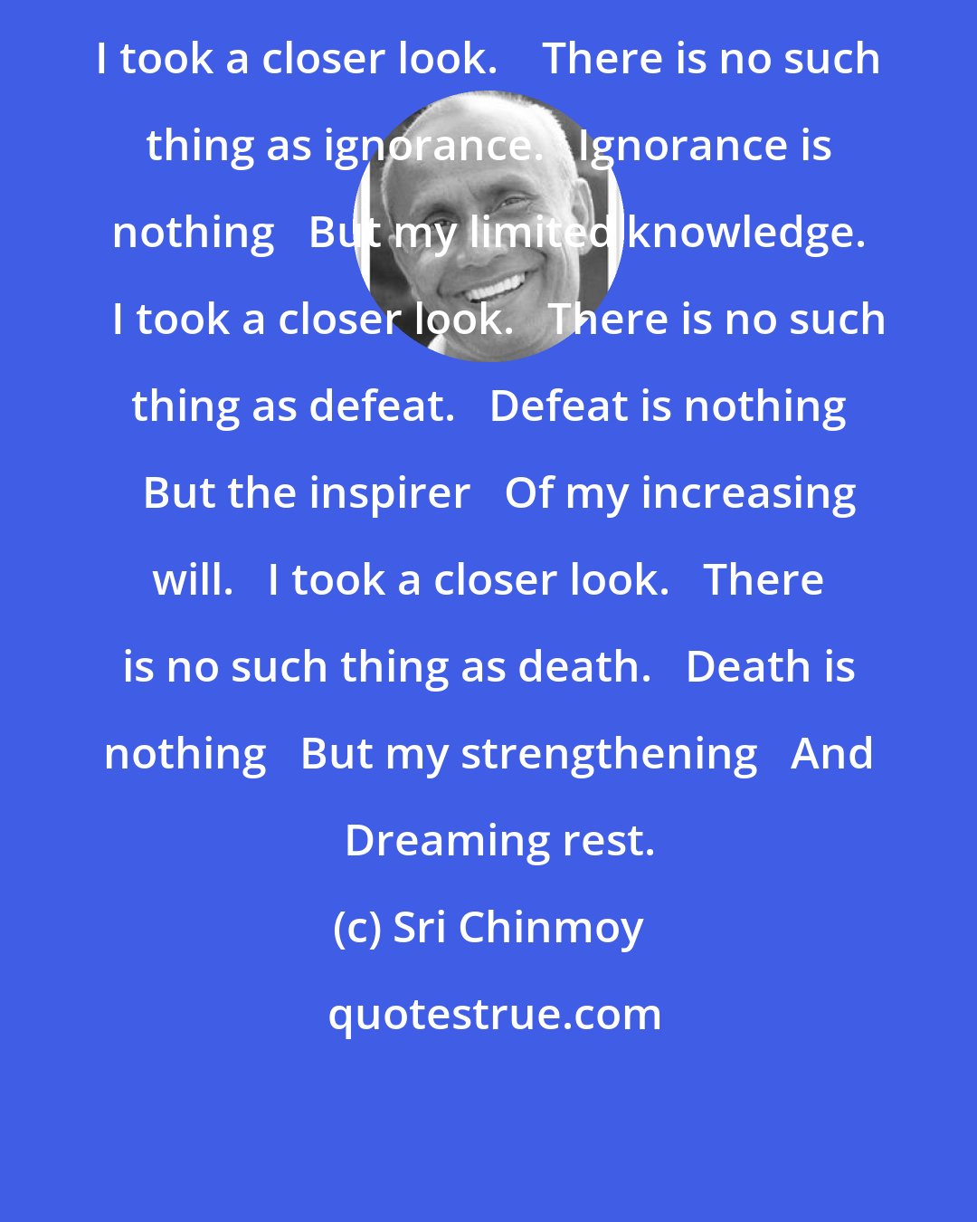 Sri Chinmoy: I took a closer look.    There is no such thing as ignorance.   Ignorance is nothing   But my limited knowledge.   I took a closer look.   There is no such thing as defeat.   Defeat is nothing   But the inspirer   Of my increasing will.   I took a closer look.   There is no such thing as death.   Death is nothing   But my strengthening   And   Dreaming rest.