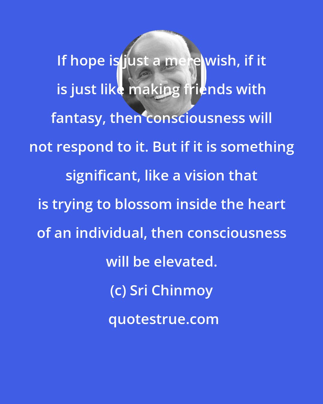 Sri Chinmoy: If hope is just a mere wish, if it is just like making friends with fantasy, then consciousness will not respond to it. But if it is something significant, like a vision that is trying to blossom inside the heart of an individual, then consciousness will be elevated.