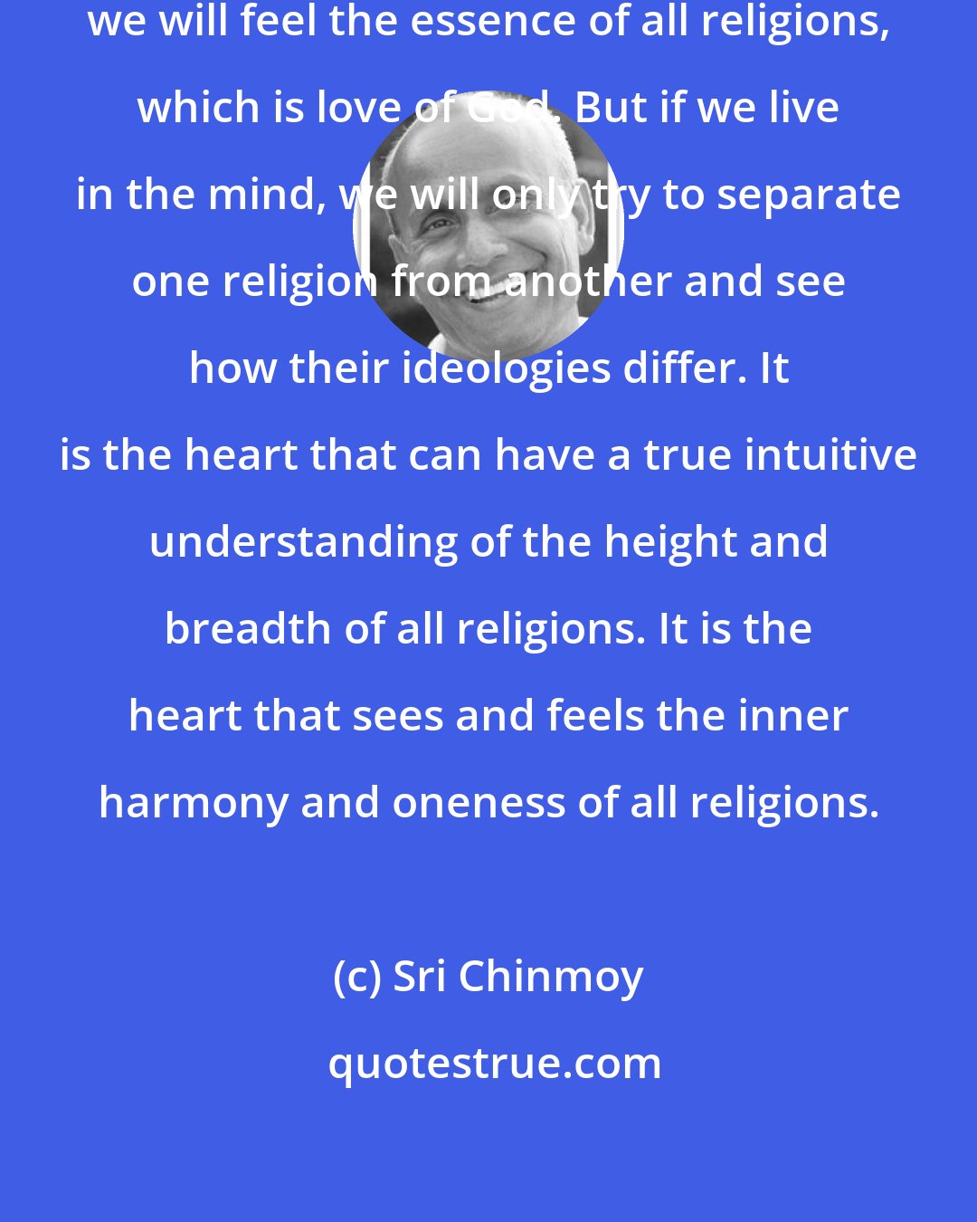 Sri Chinmoy: If we live in our oneness-heart, we will feel the essence of all religions, which is love of God. But if we live in the mind, we will only try to separate one religion from another and see how their ideologies differ. It is the heart that can have a true intuitive understanding of the height and breadth of all religions. It is the heart that sees and feels the inner harmony and oneness of all religions.