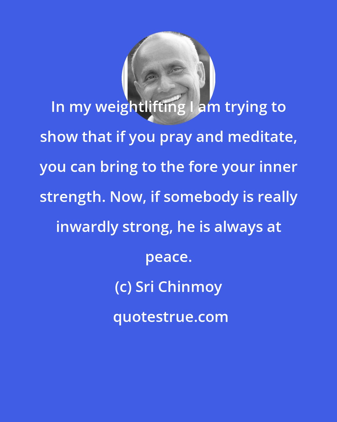 Sri Chinmoy: In my weightlifting I am trying to show that if you pray and meditate, you can bring to the fore your inner strength. Now, if somebody is really inwardly strong, he is always at peace.