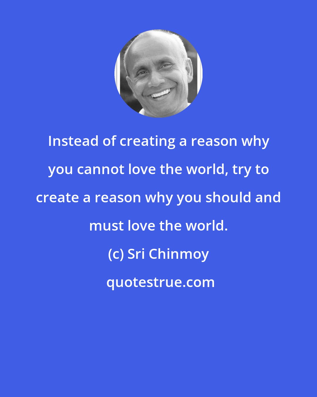 Sri Chinmoy: Instead of creating a reason why you cannot love the world, try to create a reason why you should and must love the world.