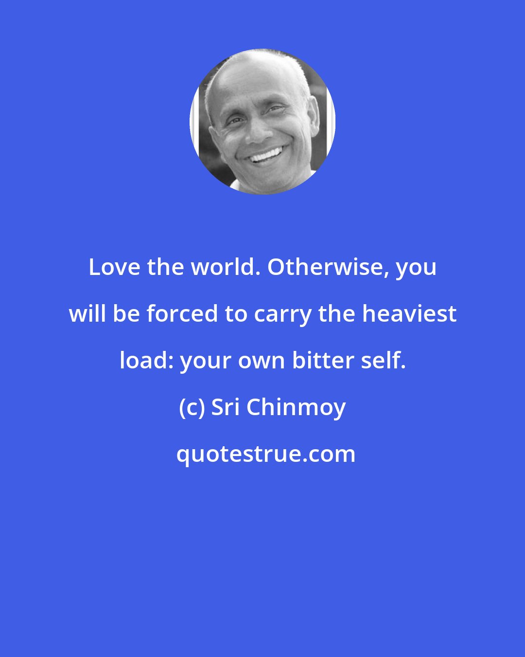 Sri Chinmoy: Love the world. Otherwise, you will be forced to carry the heaviest load: your own bitter self.