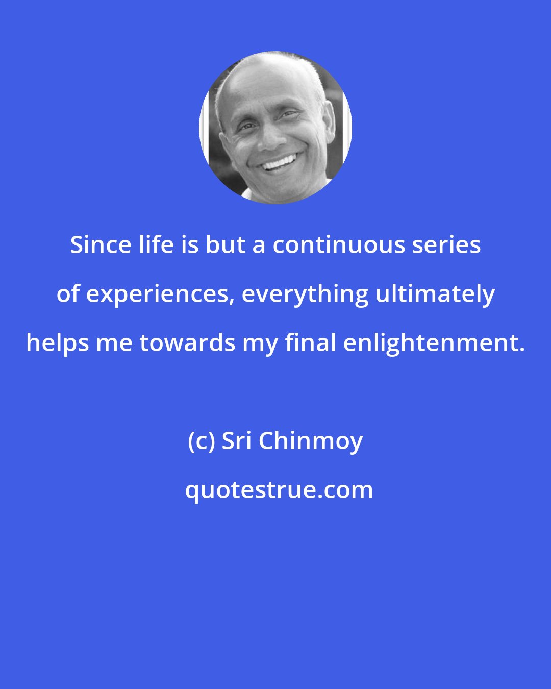 Sri Chinmoy: Since life is but a continuous series of experiences, everything ultimately helps me towards my final enlightenment.