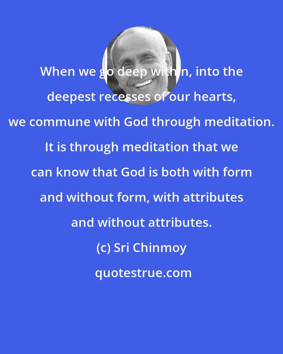 Sri Chinmoy: When we go deep within, into the deepest recesses of our hearts, we commune with God through meditation. It is through meditation that we can know that God is both with form and without form, with attributes and without attributes.