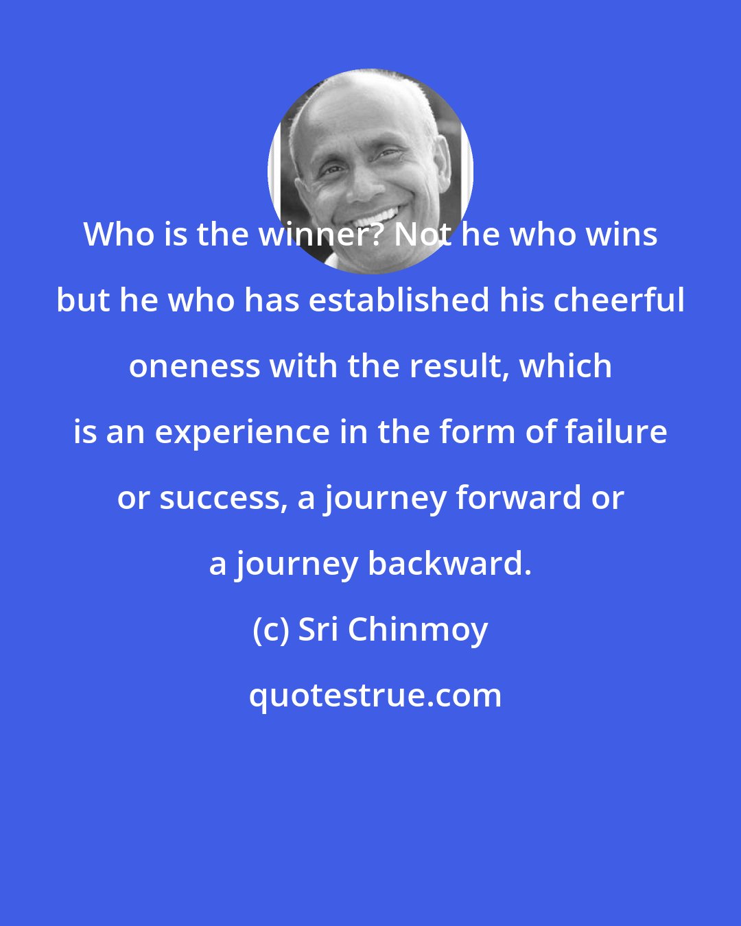 Sri Chinmoy: Who is the winner? Not he who wins but he who has established his cheerful oneness with the result, which is an experience in the form of failure or success, a journey forward or a journey backward.