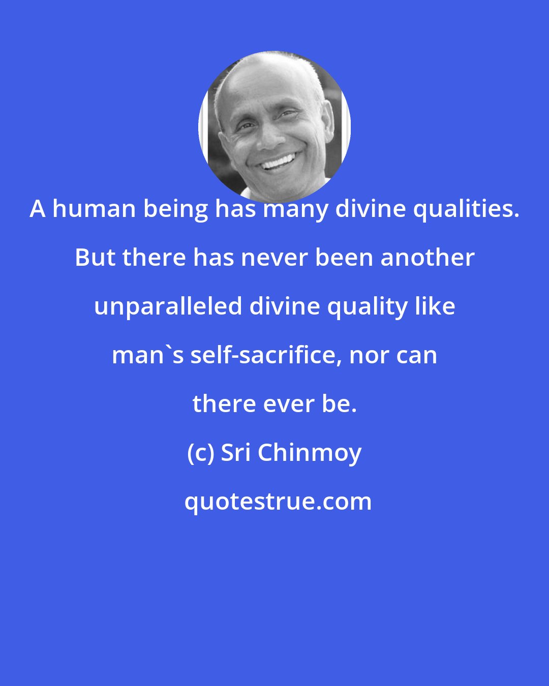 Sri Chinmoy: A human being has many divine qualities. But there has never been another unparalleled divine quality like man's self-sacrifice, nor can there ever be.