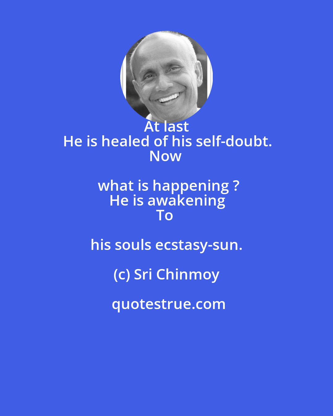 Sri Chinmoy: At last 
He is healed of his self-doubt.
Now what is happening ?
He is awakening
To his souls ecstasy-sun.