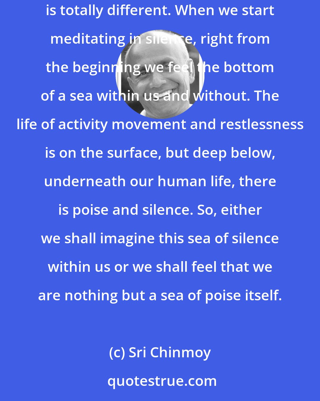 Sri Chinmoy: How do we meditate silently? Just by not talking, just by not using outer words, we are not doing silent meditation. Silent meditation is totally different. When we start meditating in silence, right from the beginning we feel the bottom of a sea within us and without. The life of activity movement and restlessness is on the surface, but deep below, underneath our human life, there is poise and silence. So, either we shall imagine this sea of silence within us or we shall feel that we are nothing but a sea of poise itself.