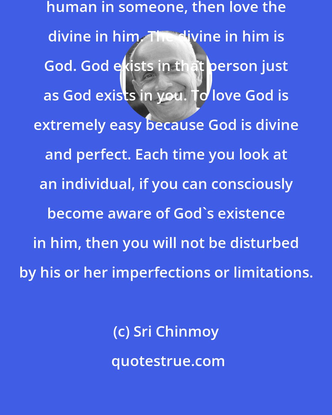 Sri Chinmoy: If you find it difficult to love the human in someone, then love the divine in him. The divine in him is God. God exists in that person just as God exists in you. To love God is extremely easy because God is divine and perfect. Each time you look at an individual, if you can consciously become aware of God's existence in him, then you will not be disturbed by his or her imperfections or limitations.