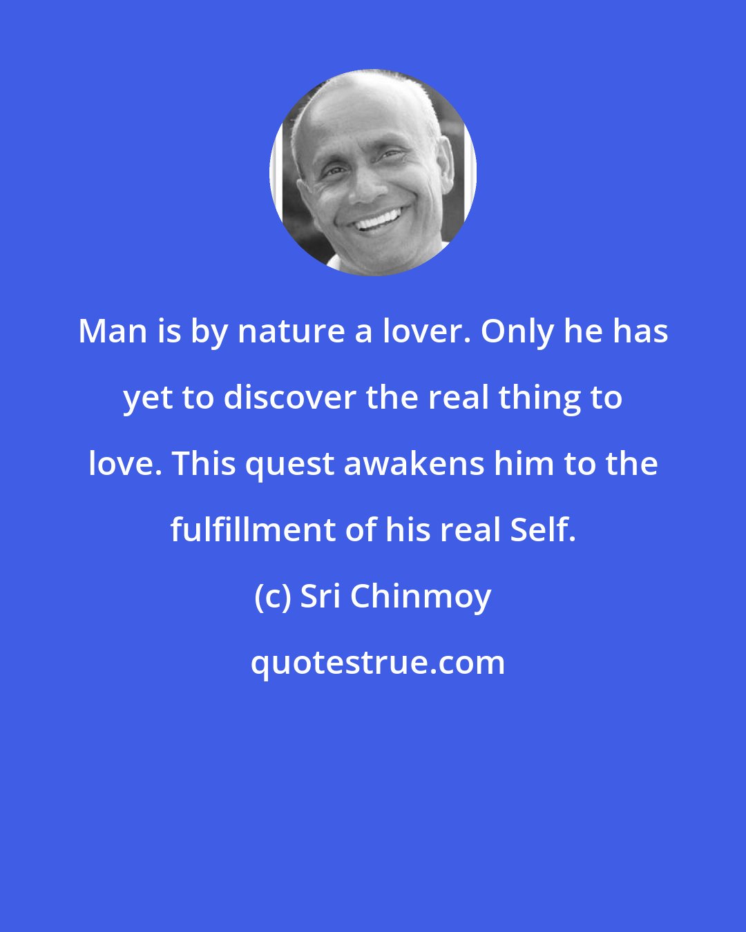 Sri Chinmoy: Man is by nature a lover. Only he has yet to discover the real thing to love. This quest awakens him to the fulfillment of his real Self.