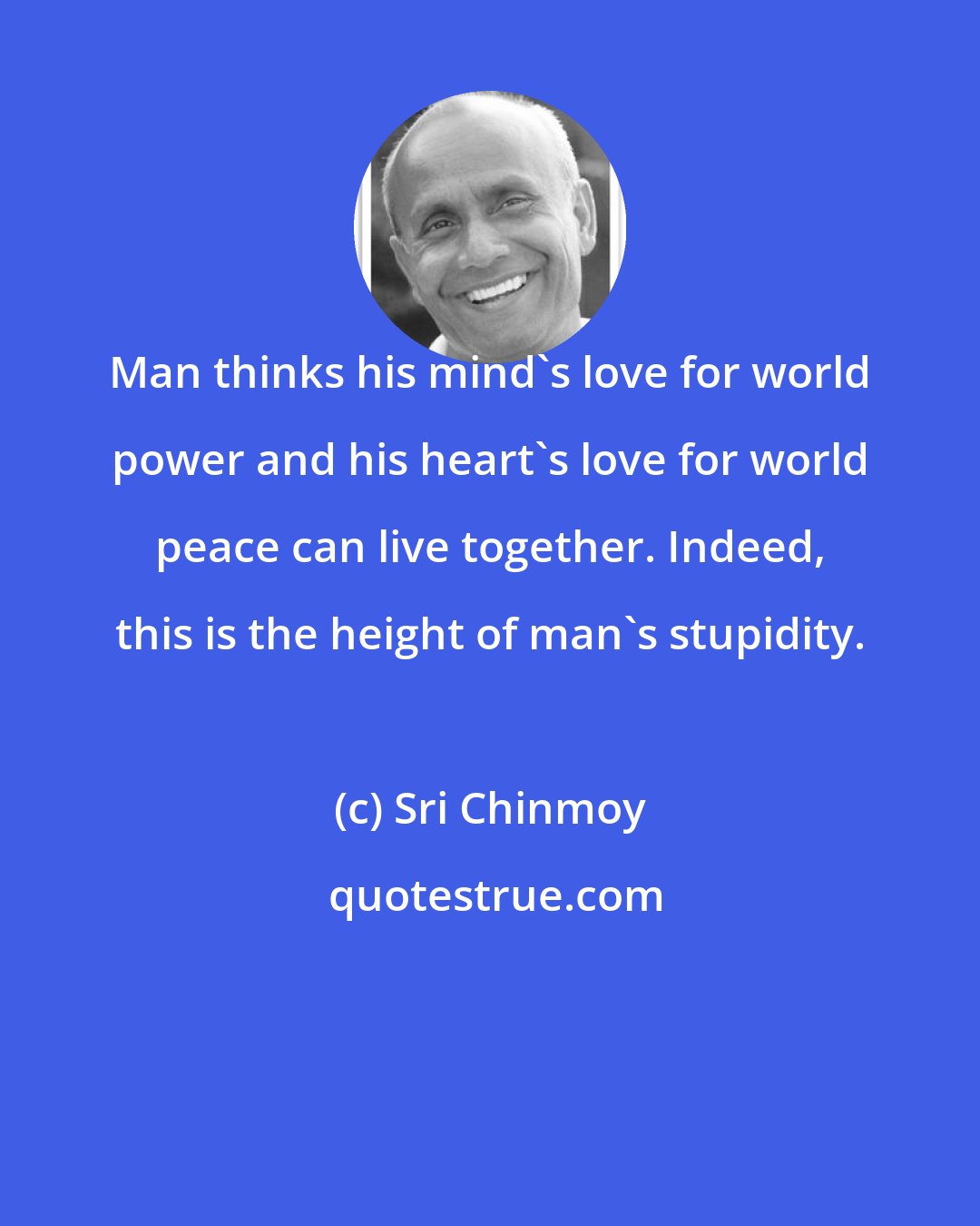 Sri Chinmoy: Man thinks his mind's love for world power and his heart's love for world peace can live together. Indeed, this is the height of man's stupidity.