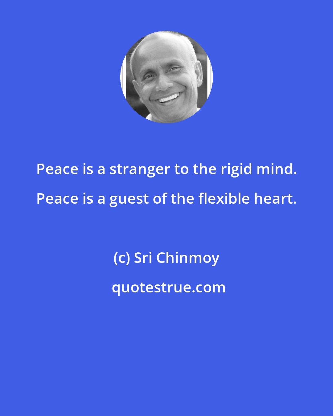 Sri Chinmoy: Peace is a stranger to the rigid mind. Peace is a guest of the flexible heart.