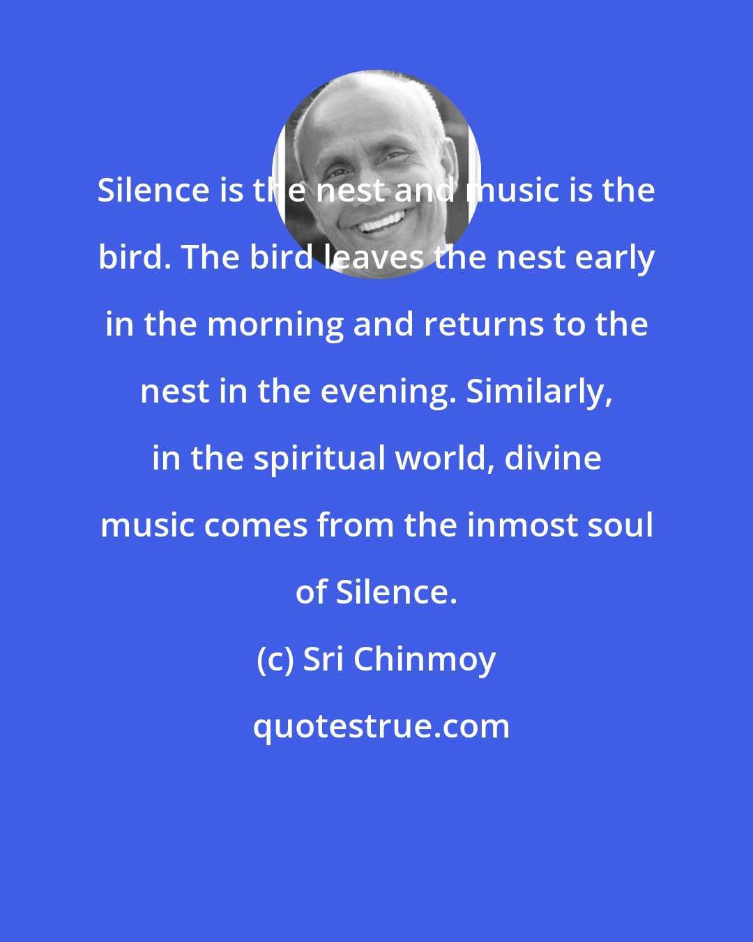 Sri Chinmoy: Silence is the nest and music is the bird. The bird leaves the nest early in the morning and returns to the nest in the evening. Similarly, in the spiritual world, divine music comes from the inmost soul of Silence.