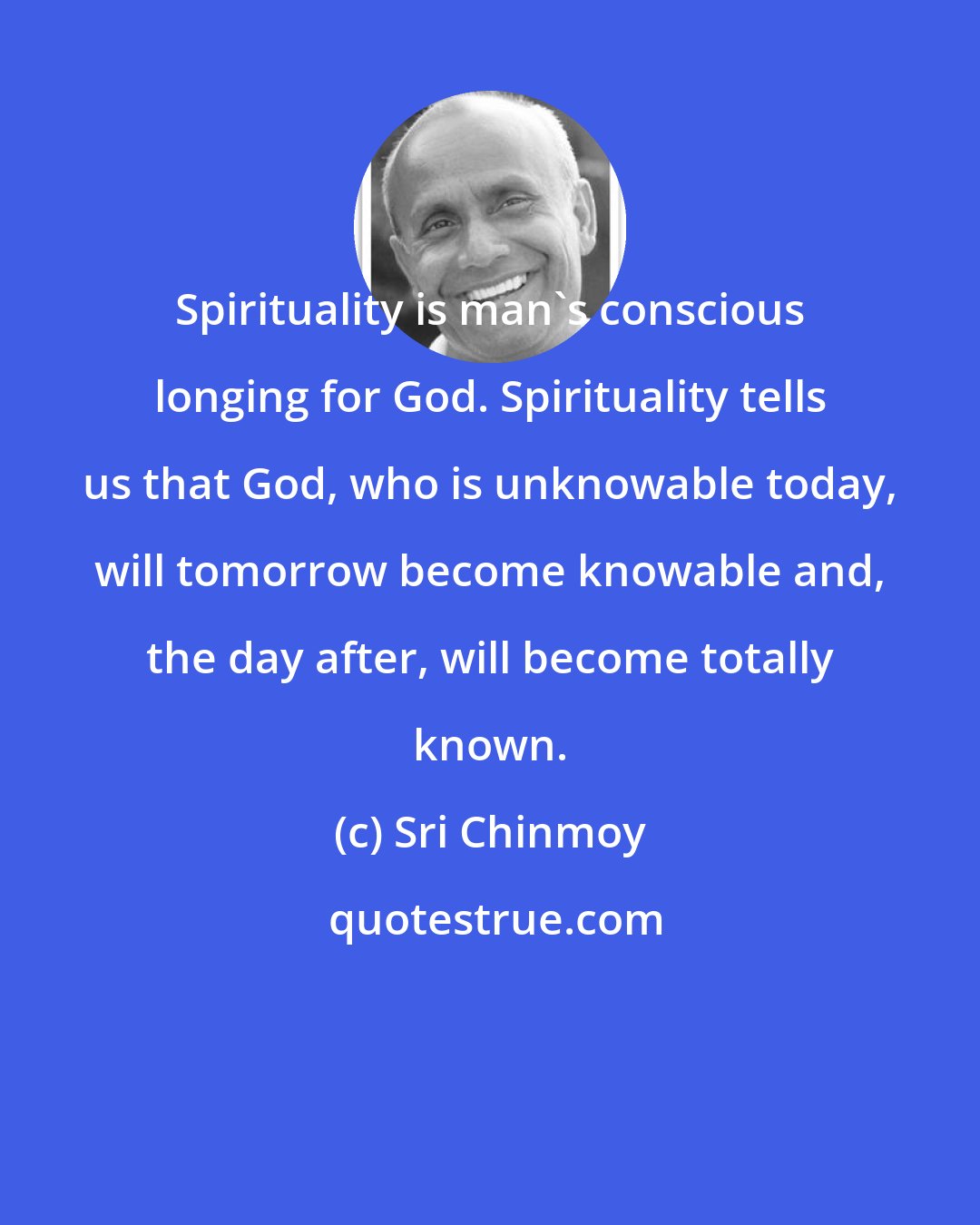 Sri Chinmoy: Spirituality is man's conscious longing for God. Spirituality tells us that God, who is unknowable today, will tomorrow become knowable and, the day after, will become totally known.