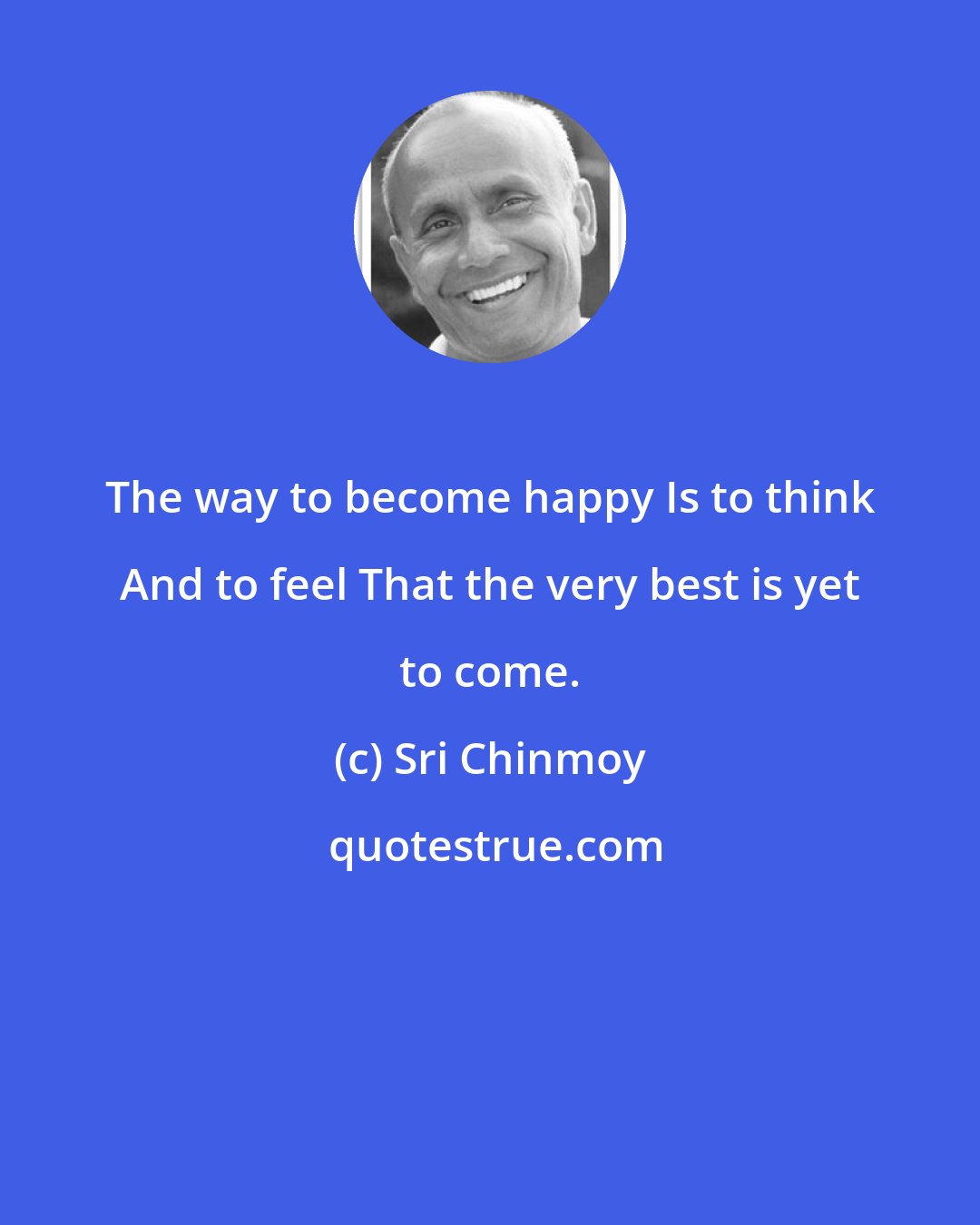 Sri Chinmoy: The way to become happy Is to think And to feel That the very best is yet to come.