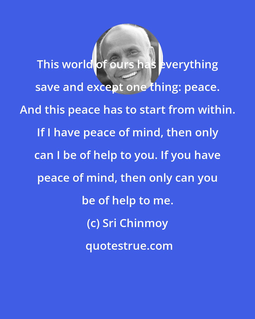 Sri Chinmoy: This world of ours has everything save and except one thing: peace. And this peace has to start from within. If I have peace of mind, then only can I be of help to you. If you have peace of mind, then only can you be of help to me.