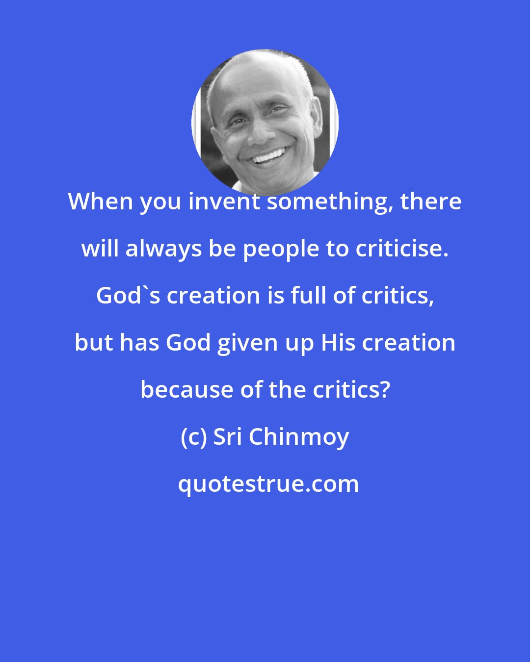 Sri Chinmoy: When you invent something, there will always be people to criticise. God's creation is full of critics, but has God given up His creation because of the critics?