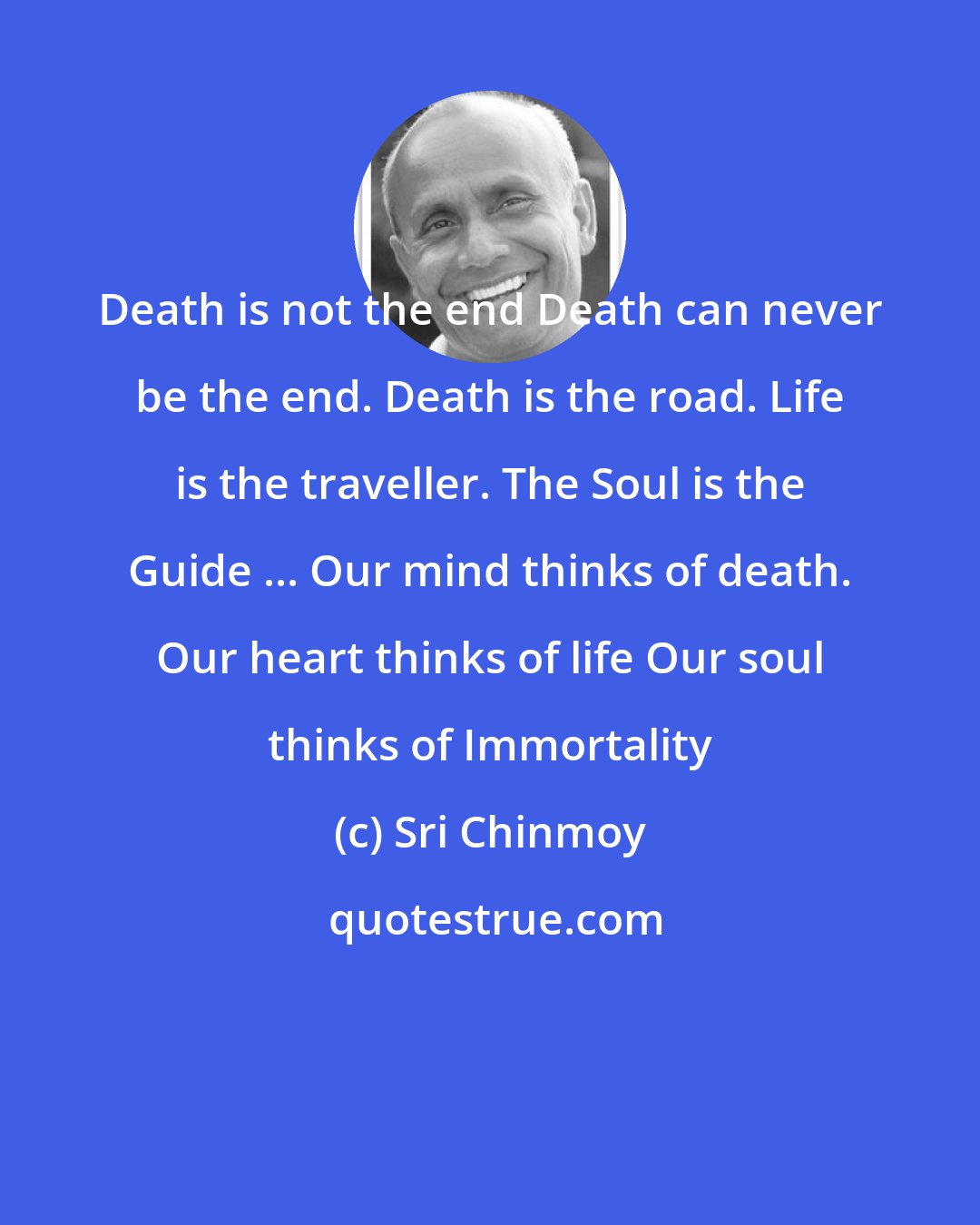 Sri Chinmoy: Death is not the end Death can never be the end. Death is the road. Life is the traveller. The Soul is the Guide ... Our mind thinks of death. Our heart thinks of life Our soul thinks of Immortality