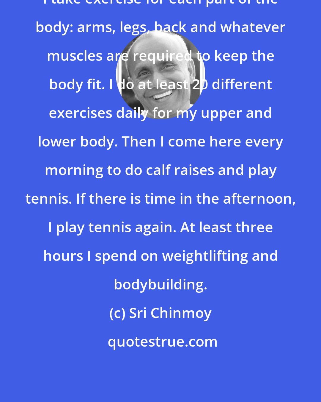 Sri Chinmoy: I take exercise for each part of the body: arms, legs, back and whatever muscles are required to keep the body fit. I do at least 20 different exercises daily for my upper and lower body. Then I come here every morning to do calf raises and play tennis. If there is time in the afternoon, I play tennis again. At least three hours I spend on weightlifting and bodybuilding.