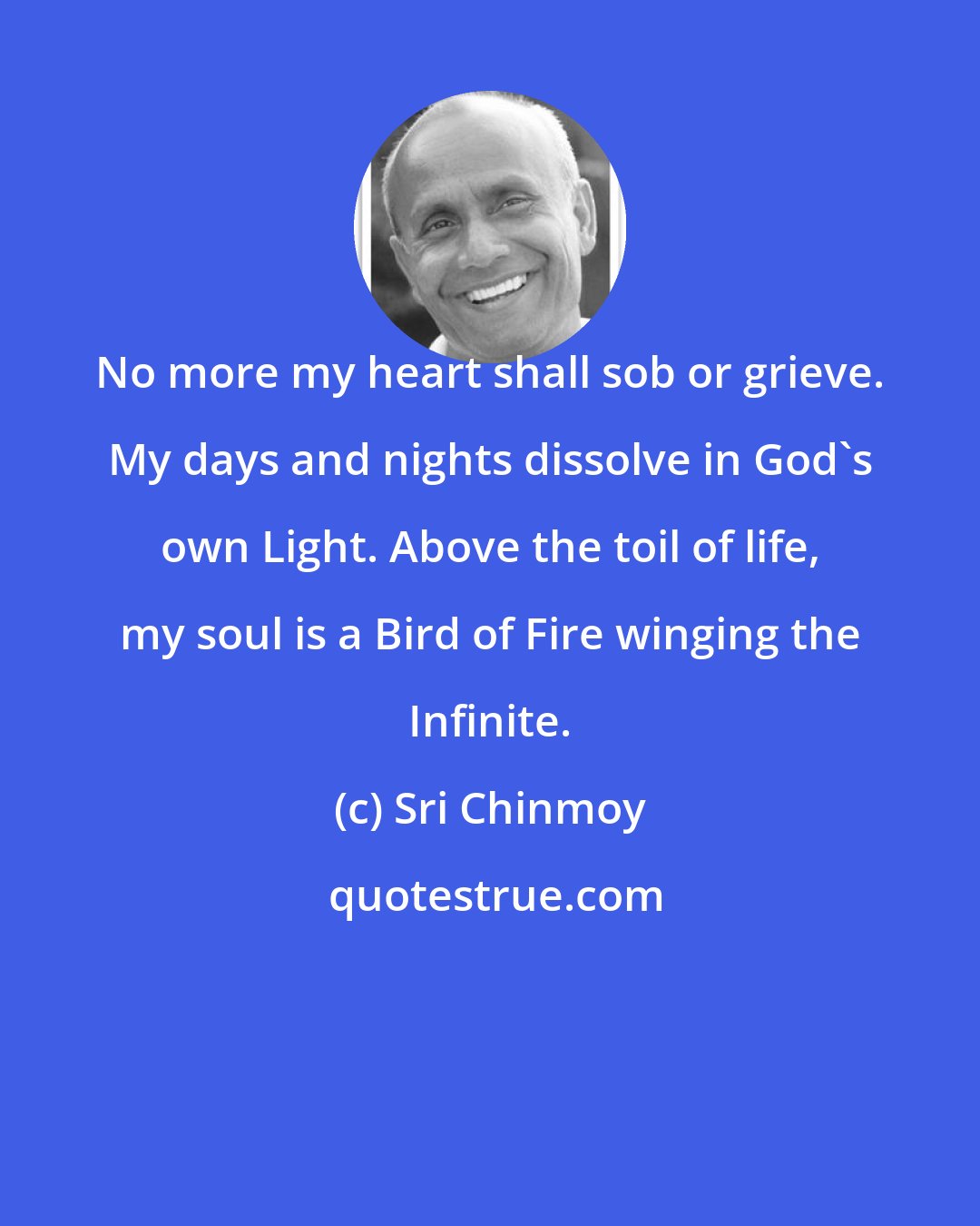 Sri Chinmoy: No more my heart shall sob or grieve. My days and nights dissolve in God's own Light. Above the toil of life, my soul is a Bird of Fire winging the Infinite.