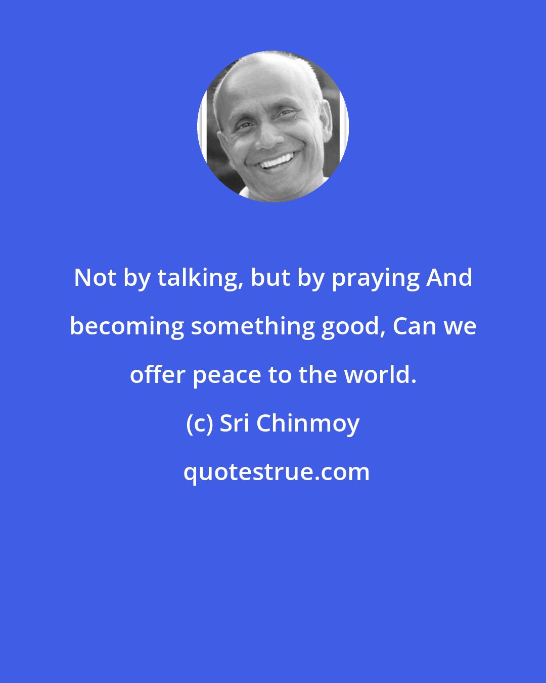 Sri Chinmoy: Not by talking, but by praying And becoming something good, Can we offer peace to the world.