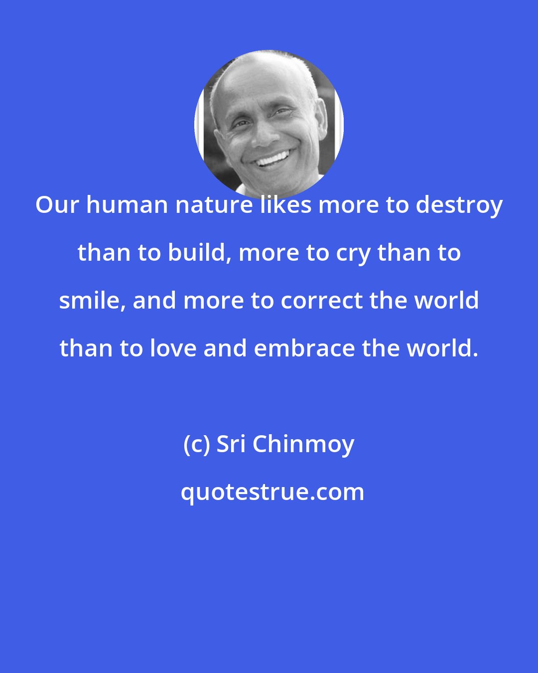 Sri Chinmoy: Our human nature likes more to destroy than to build, more to cry than to smile, and more to correct the world than to love and embrace the world.