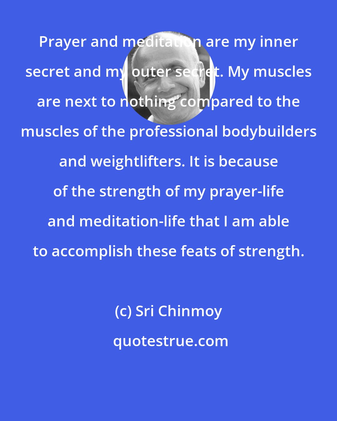 Sri Chinmoy: Prayer and meditation are my inner secret and my outer secret. My muscles are next to nothing compared to the muscles of the professional bodybuilders and weightlifters. It is because of the strength of my prayer-life and meditation-life that I am able to accomplish these feats of strength.